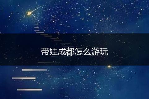 带娃成都怎么游玩