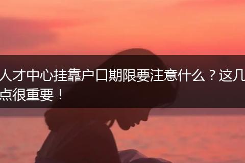 人才中心挂靠户口期限要注意什么？这几点很重要！