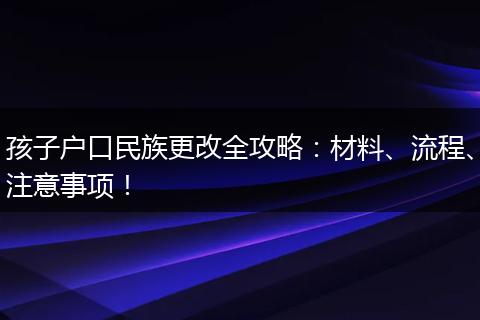 孩子户口民族更改全攻略：材料、流程、注意事项！