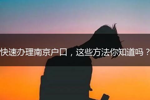 快速办理南京户口，这些方法你知道吗？