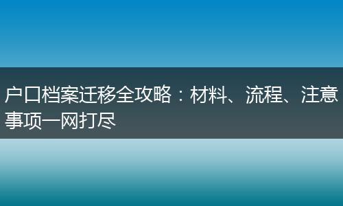 户口档案迁移全攻略：材料、流程、注意事项一网打尽