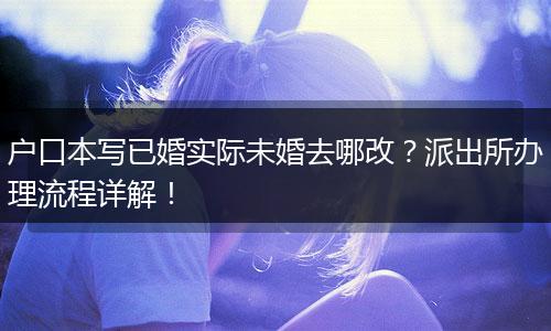 户口本写已婚实际未婚去哪改?派出所办理流程详解!