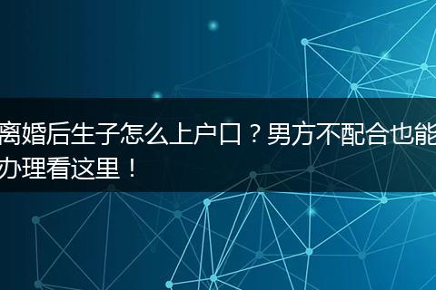 离婚后生子怎么上户口？男方不配合也能办理看这里！