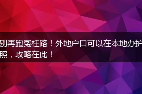 别再跑冤枉路！外地户口可以在本地办护照，攻略在此！