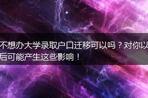 不想办大学录取户口迁移可以吗？对你以后可能产生这些影响！