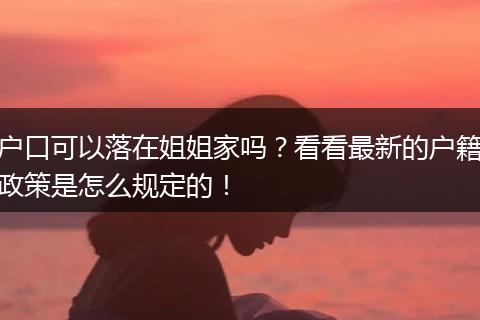 户口可以落在姐姐家吗？看看最新的户籍政策是怎么规定的！