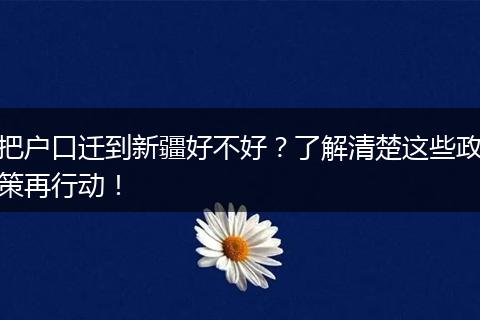 把户口迁到新疆好不好？了解清楚这些政策再行动！