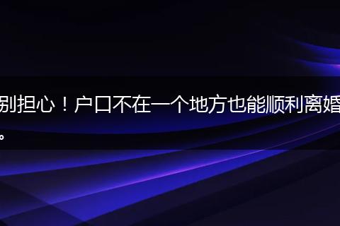 别担心！户口不在一个地方也能顺利离婚。