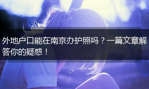 外地户口能在南京办护照吗?一篇文章解答你的疑惑!