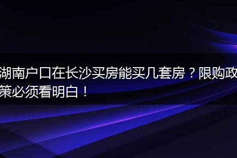 湖南户口在长沙买房能买几套房？限购政策必须看明白！