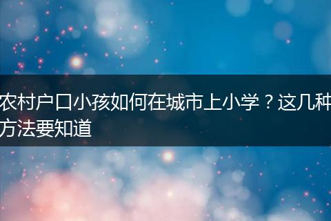 农村户口小孩如何在城市上小学?这几种方法要知道