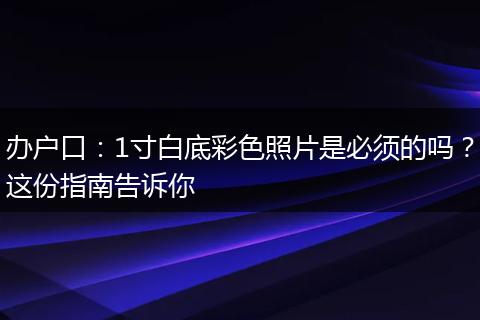 办户口：1寸白底彩色照片是必须的吗？这份指南告诉你