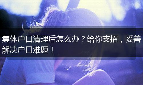 集体户口清理后怎么办？给你支招，妥善解决户口难题！