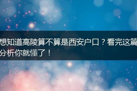 想知道高陵算不算是西安户口？看完这篇分析你就懂了！