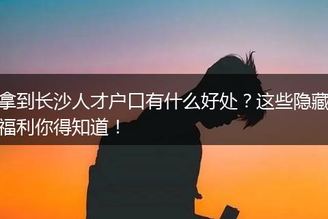 拿到长沙人才户口有什么好处？这些隐藏福利你得知道！