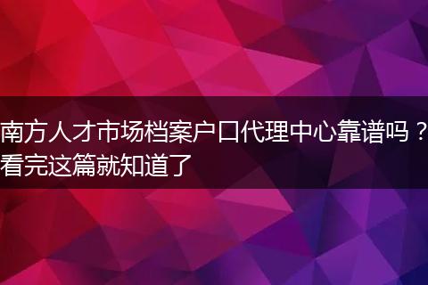 南方人才市场档案户口代理中心靠谱吗？看完这篇就知道了