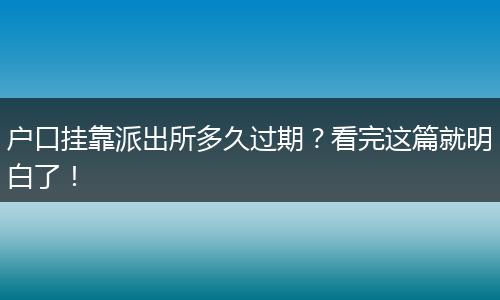 户口挂靠派出所多久过期?看完这篇就明白了!