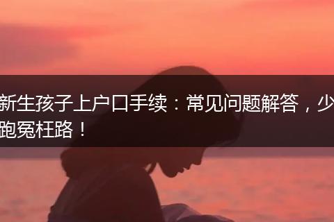 新生孩子上户口手续:常见问题解答,少跑冤枉路!