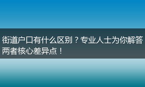 街道户口有什么区别？专业人士为你解答两者核心差异点！