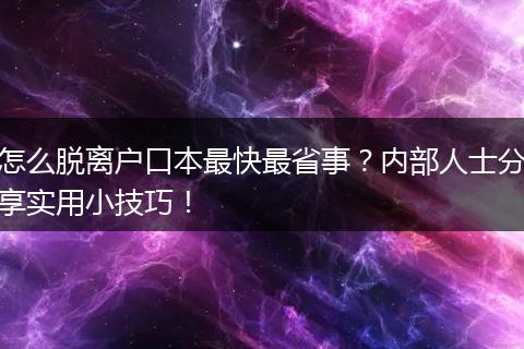 怎么脱离户口本最快最省事？内部人士分享实用小技巧！