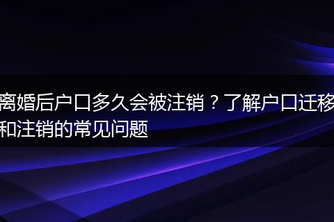 离婚后户口多久会被注销？了解户口迁移和注销的常见问题