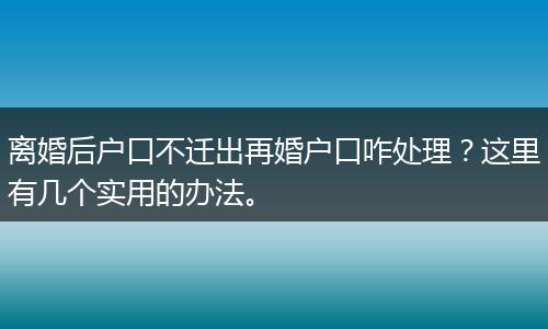 离婚后户口不迁出再婚户口咋处理？这里有几个实用的办法。