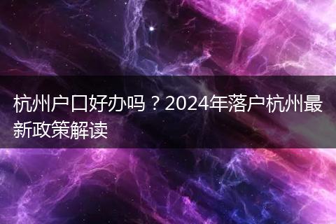杭州户口好办吗？2024年落户杭州最新政策解读