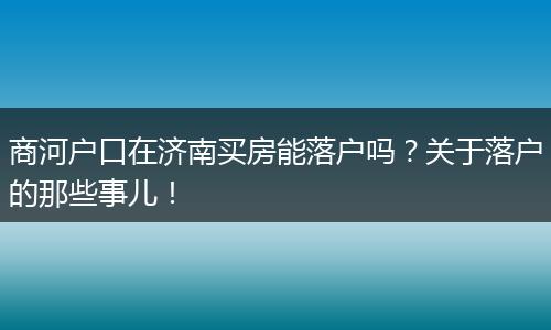 商河户口在济南买房能落户吗?关于落户的那些事儿!