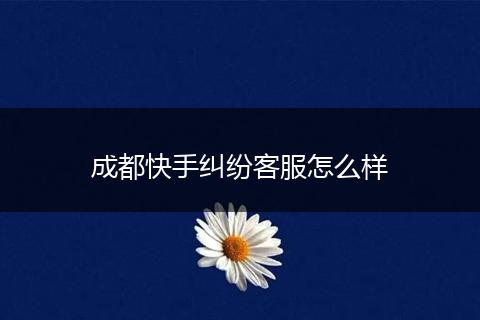 成都快手纠纷客服怎么样