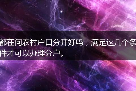 都在问农村户口分开好吗,满足这几个条件才可以办理分户。