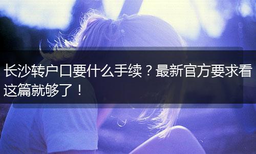 长沙转户口要什么手续？最新官方要求看这篇就够了！