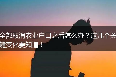 全部取消农业户口之后怎么办？这几个关键变化要知道！