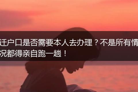 迁户口是否需要本人去办理？不是所有情况都得亲自跑一趟！