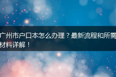 广州市户口本怎么办理?最新流程和所需材料详解!