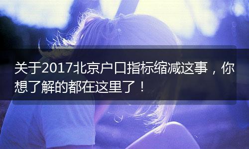 关于2017北京户口指标缩减这事,你想了解的都在这里了!