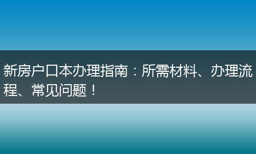 新房户口本办理指南：所需材料、办理流程、常见问题！