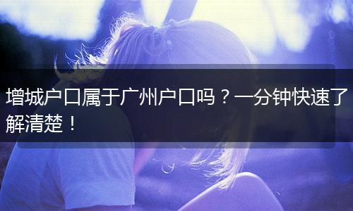 增城户口属于广州户口吗？一分钟快速了解清楚！