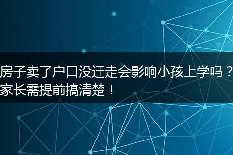 房子卖了户口没迁走会影响小孩上学吗？家长需提前搞清楚！