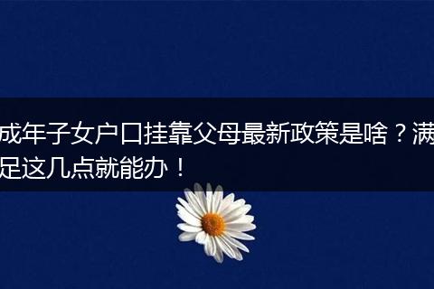 成年子女户口挂靠父母最新政策是啥？满足这几点就能办！