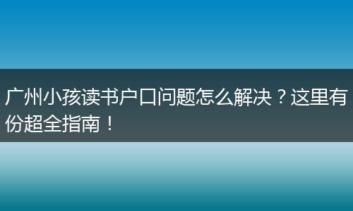 广州小孩读书户口问题怎么解决?这里有份超全指南!