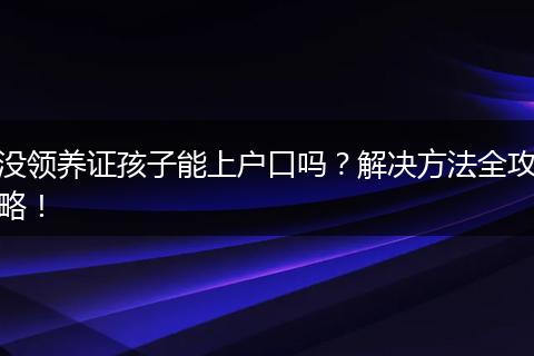 没领养证孩子能上户口吗?解决方法全攻略!