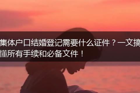 集体户口结婚登记需要什么证件？一文搞懂所有手续和必备文件！