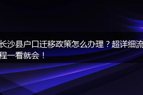 长沙县户口迁移政策怎么办理？超详细流程一看就会！