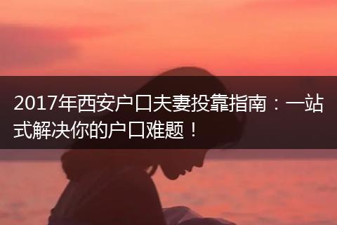 2017年西安户口夫妻投靠指南：一站式解决你的户口难题！