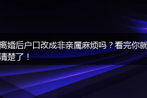 离婚后户口改成非亲属麻烦吗？看完你就清楚了！