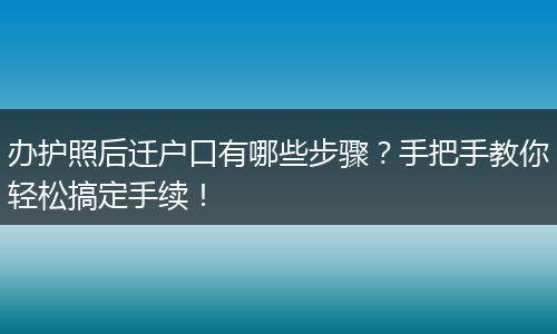 办护照后迁户口有哪些步骤？手把手教你轻松搞定手续！