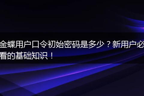 金蝶用户口令初始密码是多少?新用户必看的基础知识!