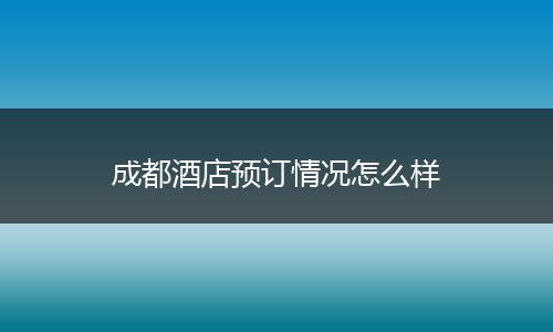 成都酒店预订情况怎么样