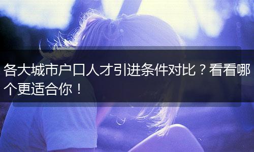 各大城市户口人才引进条件对比？看看哪个更适合你！