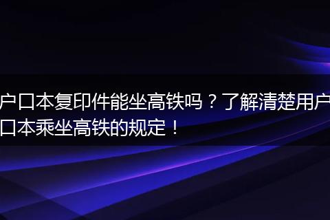 户口本复印件能坐高铁吗？了解清楚用户口本乘坐高铁的规定！